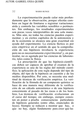 AUTOR: GABRIEL OXSA QUISPE
32 MARIO BUNGE
La experimentación puede calar más profun-
damente que la observación, porque efectúa cam-
bios en lugar de limitarse a registrar variaciones:
aísla y controla las variables sensibles o pertinen-
tes. Sin embargo, los resultados experimentales
son pocas veces interpretables de una sola mane-
ra. Más aún, no todas las ciencias pueden experi-
mentar; y en ciertos capítulos de la astronomía y
de la economía se alcanza una gran exactitud sin
ayuda del experimento. La ciencia fáctica es por
esto emptrica en el sentido de que la comproba-
ción de sus hipótesis involucra la experiencia;
pero no es necesariamente experimental y, en par-
ticular, no es agotada por las ciencias de laborato-
rio, tales como la física.
La prescripción de que las hipótesis científi-
cas deben ser capaces de aprobar el examen de la
experiencia es una de las reglas del método cientí-
fico; la aplicación de esta regla depende del tipo de
objeto, del tipo de la hipótesis en cuestión y de los
medios disponibles. Por esto, se necesita una mul-
titud de técnicas de verificación empírica. La veri-
ficación de la fórmula de un compuesto químico se
hace de una manera muy diferente de la verifica-
ción de un cálculo astronómico o de una hipótesis
concerniente al pasado de las rocas o de los hom-
bres. Las técnicas de verificación evolucionan en
el curso del tiempo; sin embargo, siempre consis-
ten en poner a prueba consecuencias particulares
de hipótesis generales (entre ellas, enunciados de
leyes). Siempre se reducen a mostrar que hay, o
que no hay, algún fundamento para creer que las
 