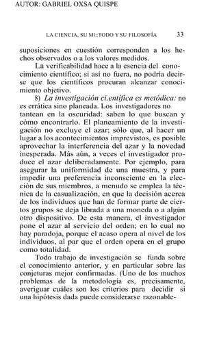 AUTOR: GABRIEL OXSA QUISPE
LA CIENCIA, SU Ml::TODO Y SU FILOSOFÍA 33
suposiciones en cuestión corresponden a los he-
chos observados o a los valores medidos.
La verificabilidad hace a la esencia del cono-
cimiento científico; si así no fuera, no podría decir-
se que los científicos procuran alcanzar conoci-
miento objetivo.
8) La investigación ci.entífica es metódica: no
es errática sino planeada. Los investigadores no
tantean en la oscuridad: saben lo que buscan y
cómo encontrarlo. El planeamiento de la investi-
gación no excluye el azar; sólo que, al hacer un
lugar a los acontecimientos imprevistos, es posible
aprovechar la interferencia del azar y la novedad
inesperada. Más aún, a veces el investigador pro-
duce el azar deliberadamente. Por ejemplo, para
asegurar la uniformidad de una muestra, y para
impedir una preferencia inconsciente en la elec-
ción de sus miembros, a menudo se emplea la téc-
nica de la casualización, en que la decisión acerca
de los individuos que han de formar parte de cier-
tos grupos se deja librada a una moneda o a algún
otro dispositivo. De esta manera, el investigador
pone el azar al servicio del orden; en lo cual no
hay paradoja, porque el acaso opera al nivel de los
individuos, al par que el orden opera en el grupo
como totalidad.
Todo trabajo de investigación se funda sobre
el conocimiento anterior, y en particular sobre las
conjeturas mejor confirmadas. (Uno de los muchos
problemas de la metodología es, precisamente,
averiguar cuáles son los criterios para decidir si
una hipótesis dada puede considerarse razonable-
 