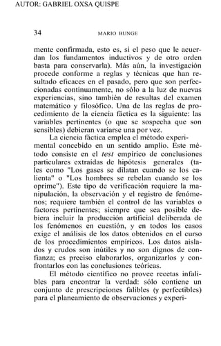 AUTOR: GABRIEL OXSA QUISPE
34 MARIO BUNGE
mente confirmada, esto es, si el peso que le acuer-
dan los fundamentos inductivos y de otro orden
basta para conservarla). Más aún, la investigación
procede conforme a reglas y técnicas que han re-
sultado eficaces en el pasado, pero que son perfec-
cionadas continuamente, no sólo a la luz de nuevas
experiencias, sino también de resultas del examen
matemático y filosófico. Una de las reglas de pro-
cedimiento de la ciencia fáctica es la siguiente: las
variables pertinentes (o que se sospecha que son
sensibles) debieran variarse una por vez.
La ciencia fáctica emplea el método experi-
mental concebido en un sentido amplio. Este mé-
todo consiste en el test empírico de conclusiones
particulares extraídas de hipótesis generales (ta-
les como "Los gases se dilatan cuando se los ca-
lienta" o "Los hombres se rebelan cuando se los
oprime"). Este tipo de verificación requiere la ma-
nipulación, la observación y el registro de fenóme-
nos; requiere también el control de las variables o
factores pertinentes; siempre que sea posible de-
biera incluir la producción artificial deliberada de
los fenómenos en cuestión, y en todos los casos
exige el análisis de los datos obtenidos en el curso
de los procedimientos empíricos. Los datos aisla-
dos y crudos son inútiles y no son dignos de con-
fianza; es preciso elaborarlos, organizarlos y con-
frontarlos con las conclusiones teóricas.
El método científico no provee recetas infali-
bles para encontrar la verdad: sólo contiene un
conjunto de prescripciones falibles (y perfectibles)
para el planeamiento de observaciones y experi-
 