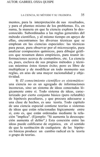 AUTOR: GABRIEL OXSA QUISPE
LA CIENCIA, SU MÉTODO Y SU FILOSOFlA 35
mentos, para la interpretación de sus resultados,
y para el planteo mismo de los problemas. Es, en
suma, la manera en que la ciencia explora lo des-
conocido. Subordinadas a las reglas generales del
método científico, y al mismo tiempo en apoyo de
ellas, encontramos las diversas técnicas que se
emplean en las ciencias especiales: las técnicas
para pesar, para observar por el microscopio, para
analizar compuestos químicos, para dibujar gráfi-
cos que resumen datos empíricos, para reunir in-
formaciones acerca de costumbres, etc. La ciencia
es, pues, esclava de sus propios métodos y técni-
cas mientras éstos tienen éxito; pero es libre de
multiplicar y de modificar en todo momento sus
reglas, en aras de una mayor racionalidad y obje-
tividad.
9) El conocimiento científico es sistemático:
una ciencia no es un agregado de informaciones
inconexas, sino un sistema de ideas conectadas ló-
gicamente entre sí. Todo sistema de ideas, carac-
terizado por cierto conjunto básico (pero refutable)
de hipótesis peculiares, y que procura adecuarse a
una clase de hechos, es una teoría. Todo capítulo
de una ciencia especial contiene teorías o sistemas
de ideas que están relacionadas lógicamente entre
sí, esto es, que están ordenadas mediante la rela-
ción "implica". (Ejemplo: "Si aumenta la desocupa-
ción aumenta el delito".) Esta conexión entre las
ideas puede calificarse de orgánica, en el sentido
de que la sustitución de cualquiera de las hipóte-
sis básicas produce un cambio radical en la teoría
o grupo de teorías.
 