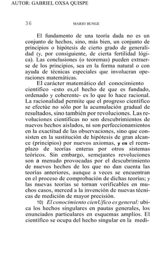 AUTOR: GABRIEL OXSA QUISPE
36 MARIO BUNGE
El fundamento de una teoría dada no es un
conjunto de hechos, sino, más bien, un conjunto de
principios o hipótesis de cierto grado de generali-
dad (y, por consiguiente, de cierta fertilidad lógi-
ca). Las conclusiones (o teoremas) pueden extraer-
se de los principios, sea en la forma natural o con
ayuda de técnicas especiales que involucran ope-
raciones matemáticas.
El carácter matemático del conocimiento
científico -esto es,el hecho de que es fundado,
ordenado y coherente- es lo que lo hace racional.
La racionalidad permite que el progreso científico
se efectúe no sólo por la acumulación gradual de
resultados, sino también por revoluciones. Las re-
voluciones científicas no son descubrimientos de
nuevos hechos aislados, ni son perfeccionamientos
en la exactitud de las observaciones, sino que con-
sisten en la sustitución de hipótesis de gran alcan-
ce (principios) por nuevos axiomas, y en el reem-
plazo de teorías enteras por otros sistemas
teóricos. Sin embargo, semejantes revoluciones
son a menudo provocadas por el descubrimiento
de nuevos hechos de los que no dan cuenta las
teorías anteriores, aunque a veces se encuentran
en el proceso de comprobación de dichas teorías; y
las nuevas teorías se tornan verificables en mu-
chos casos, merced a la invención de nuevas técni-
cas de medición de mayor precisión.
10) El conocimiento cienUfico es general: ubi-
ca los hechos singulares en pautas generales, los
enunciados particulares en esquemas amplios. El
científico se ocupa del hecho singular en la medí-
 