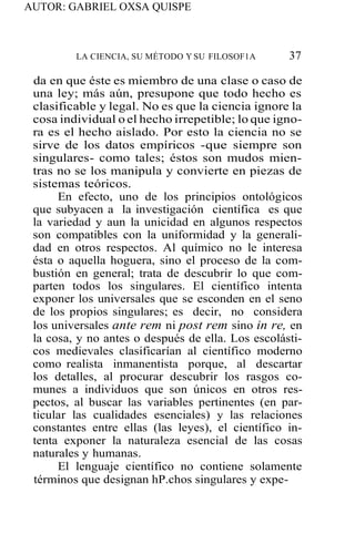 AUTOR: GABRIEL OXSA QUISPE
LA CIENCIA, SU MÉTODO Y SU FILOSOF1A 37
da en que éste es miembro de una clase o caso de
una ley; más aún, presupone que todo hecho es
clasificable y legal. No es que la ciencia ignore la
cosa individual o el hecho irrepetible; lo que igno-
ra es el hecho aislado. Por esto la ciencia no se
sirve de los datos empíricos -que siempre son
singulares- como tales; éstos son mudos mien-
tras no se los manipula y convierte en piezas de
sistemas teóricos.
En efecto, uno de los principios ontológicos
que subyacen a la investigación científica es que
la variedad y aun la unicidad en algunos respectos
son compatibles con la uniformidad y la generali-
dad en otros respectos. Al químico no le interesa
ésta o aquella hoguera, sino el proceso de la com-
bustión en general; trata de descubrir lo que com-
parten todos los singulares. El científico intenta
exponer los universales que se esconden en el seno
de los propios singulares; es decir, no considera
los universales ante rem ni post rem sino in re, en
la cosa, y no antes o después de ella. Los escolásti-
cos medievales clasificarían al científico moderno
como realista inmanentista porque, al descartar
los detalles, al procurar descubrir los rasgos co-
munes a individuos que son únicos en otros res-
pectos, al buscar las variables pertinentes (en par-
ticular las cualidades esenciales) y las relaciones
constantes entre ellas (las leyes), el científico in-
tenta exponer la naturaleza esencial de las cosas
naturales y humanas.
El lenguaje científico no contiene solamente
términos que designan hP.chos singulares y expe-
 