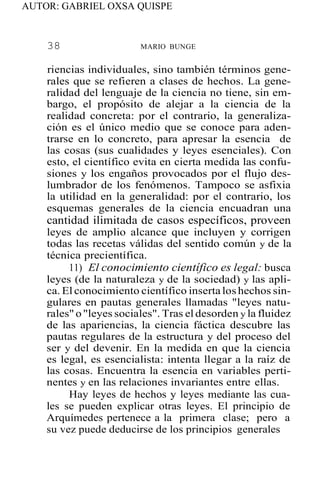 AUTOR: GABRIEL OXSA QUISPE
38 MARIO BUNGE
riencias individuales, sino también términos gene-
rales que se refieren a clases de hechos. La gene-
ralidad del lenguaje de la ciencia no tiene, sin em-
bargo, el propósito de alejar a la ciencia de la
realidad concreta: por el contrario, la generaliza-
ción es el único medio que se conoce para aden-
trarse en lo concreto, para apresar la esencia de
las cosas (sus cualidades y leyes esenciales). Con
esto, el científico evita en cierta medida las confu-
siones y los engaños provocados por el flujo des-
lumbrador de los fenómenos. Tampoco se asfixia
la utilidad en la generalidad: por el contrario, los
esquemas generales de la ciencia encuadran una
cantidad ilimitada de casos específicos, proveen
leyes de amplio alcance que incluyen y corrigen
todas las recetas válidas del sentido común y de la
técnica precientífica.
11) El conocimiento científico es legal: busca
leyes (de la naturaleza y de la sociedad) y las apli-
ca. El conocimiento científico inserta loshechos sin-
gulares en pautas generales llamadas "leyes natu-
rales"o"leyes sociales". Tras el desorden y la fluidez
de las apariencias, la ciencia fáctica descubre las
pautas regulares de la estructura y del proceso del
ser y del devenir. En la medida en que la ciencia
es legal, es esencialista: intenta llegar a la raíz de
las cosas. Encuentra la esencia en variables perti-
nentes y en las relaciones invariantes entre ellas.
Hay leyes de hechos y leyes mediante las cua-
les se pueden explicar otras leyes. El principio de
Arquímedes pertenece a la primera clase; pero a
su vez puede deducirse de los principios generales
 