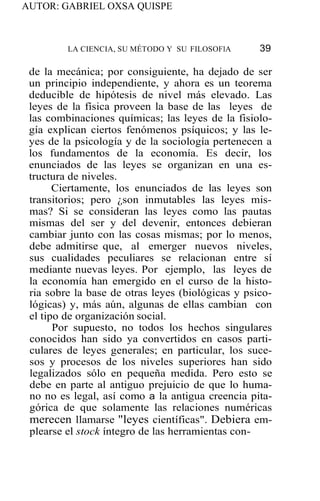 AUTOR: GABRIEL OXSA QUISPE
LA CIENCIA, SU MÉTODO Y SU FILOSOFlA 39
de la mecánica; por consiguiente, ha dejado de ser
un principio independiente, y ahora es un teorema
deducible de hipótesis de nivel más elevado. Las
leyes de la física proveen la base de las leyes de
las combinaciones químicas; las leyes de la fisiolo-
gía explican ciertos fenómenos psíquicos; y las le-
yes de la psicología y de la sociología pertenecen a
los fundamentos de la economía. Es decir, los
enunciados de las leyes se organizan en una es-
tructura de niveles.
Ciertamente, los enunciados de las leyes son
transitorios; pero ¿son inmutables las leyes mis-
mas? Si se consideran las leyes como las pautas
mismas del ser y del devenir, entonces debieran
cambiar junto con las cosas mismas; por lo menos,
debe admitirse que, al emerger nuevos niveles,
sus cualidades peculiares se relacionan entre sí
mediante nuevas leyes. Por ejemplo, las leyes de
la economía han emergido en el curso de la histo-
ria sobre la base de otras leyes (biológicas y psico-
lógicas) y, más aún, algunas de ellas cambian con
el tipo de organización social.
Por supuesto, no todos los hechos singulares
conocidos han sido ya convertidos en casos parti-
culares de leyes generales; en particular, los suce-
sos y procesos de los niveles superiores han sido
legalizados sólo en pequeña medida. Pero esto se
debe en parte al antiguo prejuicio de que lo huma-
no no es legal, así como a la antigua creencia pita-
górica de que solamente las relaciones numéricas
merecen llamarse "leyes científicas". Debiera em-
plearse el stock íntegro de las herramientas con-
 