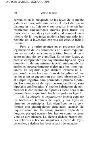 AUTOR: GABRIEL OXSA QUISPE
40 MARIO BUNGE
ceptuales en la búsqueda de las leyes de la mente
y de la cultura; más aún, acaso el stock de que se
dispone es insuficiente y sea preciso inventar he-
rramientas radicalmente nuevas para tratar los
fenómenos mentales y culturales, tal como el naci-
miento de la mecánica moderna hubiera sido im-
posible sin la invención expresa del cálculo infini-
tesimal.
Pero el ulterior avance en el progreso de la
legalización de los fenómenos no fisicos requiere,
por sobre todo, una nueva actitud frente al con-
cepto mismo de ley científica. En primer lugar, es
preciso comprender que hay muchos tipos de leyes
(aun dentro de una misma ciencia), ninguno de los
cuales es necesariamente mejor que los tipos res-
tantes. En segundo lugar, debiera tornarse un lu-
gar común entre los científicos de la cultura el que
las leyes no se encuentran por mera observación y
el simple registro, sino poniendo a prueba hipóte-
sis: los enunciados de leyes no son, en efecto, sino
hipótesis confirmadas. Y ¿cómo habríamos de em-
prender la confección de hipótesis científicas si no
presumiéramos que todo hecho singular es legal?
12) La ciencia es explicativa: intenta explicar
los hechos en términos de leyes, y las leyes en
términos de principios. Los científicos no se con•
forman con descripciones detalladas; además de
inquirir cómo son las cosas, procuran responder a
porqués: por qué ocurren los hechos como ocurren
y no de otra manera. La ciencia deduce proposicio-
nes relativas a hechos singulares a partir de leyes
generales, y deduce las leyes a partir de enuncia-
 