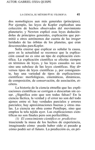 AUTOR: GABRIEL OXSA QUISPE
LA CIENCIA, SU MÉTODO Y SU FILOSOF1A 41
dos nomológicos aun más generales (principios).
Por ejemplo, las leyes de Kepler explicaban una
colección de hechos observados del movimiento
planetario; y Newton explicó esas leyes deducién-
dolas de principios generales, explicación que per-
mitió a otros astrónomos dar cuenta de las irregu•
laridades de las órbitas de los planetas, que eran
desconocidas paraKepler.
Solía creerse que explicar es señalar la causa,
pero en la actualidad se reconoce que la explica-
ción causal no es sino un tipo de explicación cien-
tífica. La explicación científica se efectúa siempre
en términos de leyes, y las leyes causales no son
sino una subclase de las leyes científicas. Hay di•
versos tipos de leyes científicas y, por consiguien-
te, hay una variedad de tipos de explicaciones
científicas: morfológicas, cinemáticas, dinámicas,
de composición, de conservación, de asociación, et-
cétera.
La historia de la ciencia enseña que las expli-
caciones científicas se corrigen o descartan sin ce-
sar. ¿Significa esto que son todas falsas? En la
ciencia fáctica, la verdad y el error no son del todo
ajenos entre sí: hay verdades parciales y errores
parciales; hay aproximaciones buenas y otras ma-
las. La ciencia no obra como Penélope, sino que
emplea la tela tejida ayer. Las explicaciones cien-
tíficas no son finales pero son perfectibles.
13) El conocimiento cienttfico es predictivo:
trasciende la masa de los hechos de experiencia,
imaginando cómo ·puede haber sido ei pasado y
cómo podrá ser el futuro. La predicción es, en prí-
 