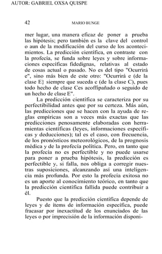 AUTOR: GABRIEL OXSA QUISPE
42 MARIO BUNGE
mer lugar, una manera eficaz de poner a prueba
las hipótesis; pero también es la clave del control
o aun de la modificación del curso de los aconteci-
mientos. La predicción científica, en contraste con
la profecía, se funda sobre leyes y sobre informa-
ciones específicas fidedignas, relativas al estado
de cosas actual o pasado. No es del tipo "Ocurrirá
e", sino más bien de este otro: "Ocurrirá e (de la
clase E} siempre que suceda c (de la clase C), pues
todo hecho de clase Ces acoffipañado o seguido de
un hecho de clase E".
La predicción científica se caracteriza por su
perfectibilidad antes que por su certeza. Más aún,
las predicciones que se hacen con la ayuda de re-
glas empíricas son a veces más exactas que las
predicciones penosamente elaboradas con herra-
mientas científicas (leyes, informaciones específi-
cas y deducciones); tal es el caso, con frecuencia,
de los pronósticos meteorológicos, de la prognosis
médica y de la profecía política. Pero, en tanto que
la profecía no es perfectible y no puede usarse
para poner a prueba hipótesis, la predicción es
perfectible y, si falla, nos obliga a corregir nues-
tras suposiciones, alcanzando así una inteligen-
cia más profunda. Por esto la profecía exitosa no
es un aporte al conocimiento teórico, en tanto que
la predicción científica fallida puede contribuir a
él.
Puesto que la predicción científica depende de
leyes y de ítems de información específica, puede
fracasar por inexactitud de los enunciados de las
leyes o por imprecisión de la información disponi-
 