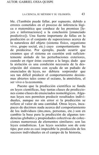 AUTOR: GABRIEL OXSA QUISPE
LA CIENCIA, SU MÉTODO Y SU FILOSOFÍA 43
ble. (También puede fallar, por supuesto, debido a
errores cometidos en el proceso de inferencia lógi-
ca o matemática que conduce de las premisas [le-
yes e informaciones] a la conclusión [enunciado
predictivo]). Una fuente importante de fallas en la
predicción es el conjunto de suposiciones acerca de
la naturaleza del objeto (sistema físico, organismo
vivo, grupo social, etc.) cuyo comportamiento ha
de predecirse. Por ejemplo, puede ocurrir que
creamos que el sistema en cuestión está suficien-
temente aislado de las perturbaciones exteriores,
cuando en rigor éstas cuentan a la larga; dado que
la aislación es una condición necesaria de la des-
cripción del sistema con ayuda de un puñado de
enunciados de leyes, no debiera sorprender que
sea tan difícil predecir el comportamiento desiste-
mas abiertos tales como el océano, la atmósfera, el
ser vivo o la economía.
Puesto que la predicción científica se funda
en leyes científicas, hay tantas clases de prediccio-
nes como clases de enunciados nomológicos. Algu-
nas leyes nos permiten predecir resultados indivi-
duales, aunque no sin error si la predicción se
refiere al valor de una cantidad. Otras leyes, inca-
paces de decirnos nada acerca del comportamiento
de los individuos (áto,mos, personas, etc.) son en
cambio la base para la predicción de algunas ten-
dencias globales y propiedades colectivas de colec-
ciones numerosas de elementos similares: son las
leyes estadísticas. Las leyes sociales son de este
tipo; por esto es casi imposible la predicción de los
sucesos individuales en el campo de la historia,
 