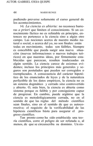 AUTOR: GABRIEL OXSA QUISPE
44 MARIO BUNGE
pudiendo preverse solamente el curso general de
los acontecimientos.
14) La ciencia es abierta: no reconoce barre-
ras a priori que limiten el conocimiento. Si un co-
nocimiento fáctico no es refutable en principio, en-
tonces no pertenece a la ciencia sino a algún otro
campo. Las nociones acerca de nuestro medio na-
tural o social, o acerca del yo, no son finales: están
todas en movimiento, todas son falibles. Siempre
es concebible que pueda surgir una nueva situa-
ción (nuevas informaciones o nuevos trabajos teó-
ricos) en que nuestras ideas, por firmemente esta-
blecidas que parezcan, resulten inadecuadas en
algún sentido. La ciencia carece de axiomas evi-
dentes; incluso los principios más generales y se-
guros son postulados que pueden ser corregidos o
reemplazados. A consecuencia del carácter hipoté-
tico de los enunciados de leyes y de la naturaleza
perfectible de los datos empíricos, la ciencia no es
un sistema dogmático y cerrado sino controvertido
y abierto. O, más bien, la ciencia es abierta como
sistema porque es falible y por consiguiente capaz
de progresar. En cambio, puede argüirse que la
ciencia es metodológicamente cerrada, no en el
sentido de que las reglas del método científico
sean finales, sino en el sentido de que es autoco-
rrectiva: el requisito de la verificabilidad de las
hipótesis científicas básta para asegurar el pro-
greso científico.
Tan pronto como ha sido establecida una teo-
ría científica, corre el peligro de ser refutada o, al
menos, de que se circunscriba su dominio. Un sis-
 