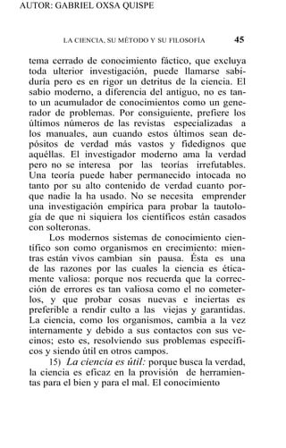 AUTOR: GABRIEL OXSA QUISPE
LA CIENCIA, SU MÉTODO Y SU FILOSOFÍA 45
tema cerrado de conocimiento fáctico, que excluya
toda ulterior investigación, puede llamarse sabi-
duría pero es en rigor un detritus de la ciencia. El
sabio moderno, a diferencia del antiguo, no es tan-
to un acumulador de conocimientos como un gene-
rador de problemas. Por consiguiente, prefiere los
últimos números de las revistas especializadas a
los manuales, aun cuando estos últimos sean de-
pósitos de verdad más vastos y fidedignos que
aquéllas. El investigador moderno ama la verdad
pero no se interesa por las teorías irrefutables.
Una teoría puede haber permanecido intocada no
tanto por su alto contenido de verdad cuanto por-
que nadie la ha usado. No se necesita emprender
una investigación empírica para probar la tautolo-
gía de que ni siquiera los científicos están casados
con solteronas.
Los modernos sistemas de conocimiento cien-
tífico son como organismos en crecimiento: mien-
tras están vivos cambian sin pausa. Ésta es una
de las razones por las cuales la ciencia es ética-
mente valiosa: porque nos recuerda que la correc-
ción de errores es tan valiosa como el no cometer-
los, y que probar cosas nuevas e inciertas es
preferible a rendir culto a las viejas y garantidas.
La ciencia, como los organismos, cambia a la vez
internamente y debido a sus contactos con sus ve-
cinos; esto es, resolviendo sus problemas específi-
cos y siendo útil en otros campos.
15) La ciencia es útil: porque busca la verdad,
la ciencia es eficaz en la provisión de herramien-
tas para el bien y para el mal. El conocimiento
 