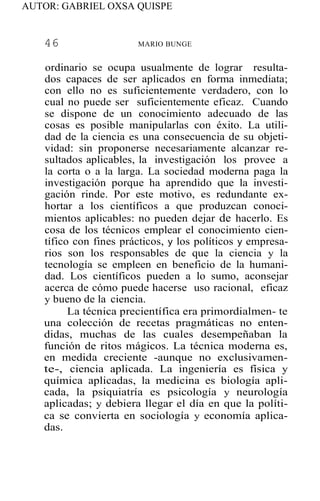 AUTOR: GABRIEL OXSA QUISPE
46 MARIO BUNGE
ordinario se ocupa usualmente de lograr resulta-
dos capaces de ser aplicados en forma inmediata;
con ello no es suficientemente verdadero, con lo
cual no puede ser suficientemente eficaz. Cuando
se dispone de un conocimiento adecuado de las
cosas es posible manipularlas con éxito. La utili-
dad de la ciencia es una consecuencia de su objeti-
vidad: sin proponerse necesariamente alcanzar re-
sultados aplicables, la investigación los provee a
la corta o a la larga. La sociedad moderna paga la
investigación porque ha aprendido que la investi-
gación rinde. Por este motivo, es redundante ex-
hortar a los científicos a que produzcan conoci-
mientos aplicables: no pueden dejar de hacerlo. Es
cosa de los técnicos emplear el conocimiento cien-
tífico con fines prácticos, y los políticos y empresa-
rios son los responsables de que la ciencia y la
tecnología se empleen en beneficio de la humani-
dad. Los científicos pueden a lo sumo, aconsejar
acerca de cómo puede hacerse uso racional, eficaz
y bueno de la ciencia.
La técnica precientífica era primordialmen- te
una colección de recetas pragmáticas no enten-
didas, muchas de las cuales desempeñaban la
función de ritos mágicos. La técnica moderna es,
en medida creciente -aunque no exclusivamen-
te-, ciencia aplicada. La ingeniería es física y
química aplicadas, la medicina es biología apli-
cada, la psiquiatría es psicología y neurología
aplicadas; y debiera llegar el día en que la políti-
ca se convierta en sociología y economía aplica-
das.
 