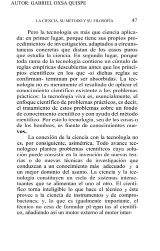 AUTOR: GABRIEL OXSA QUISPE
LA CIENCIA, SU MÉTODO Y SU FILOSOFÍA 47
Pero la tecnología es más que ciencia aplica-
da: en primer lugar, porque tiene sus propios pro-
cedimientos de investigación, adaptados a circuns-
tancias concretas que distan de los casos puros
que estudia la ciencia. En segundo lugar, porque
toda rama de la tecnología contiene un cúmulo de
reglas empíricas descubiertas antes que los princi-
pios científicos en los que -si dichas reglas se
confirman- terminan por ser absorbidas. La tec-
nología no es meramente el resultado de aplicar el
conocimiento científico existente a los problemas
prácticos: la tecnología viva es, esencialmente, el
enfoque científico de problemas prácticos, es decir,
el tratamiento de estos problemas sobre un fondo
de conocimiento científico y con ayuda del método
científico. Por esto la tecnología, sea de las cosas o
de los hombres, es fuente de conocimientos nue-
vos.
La conexión de la ciencia con la tecnología no
es, por consiguiente, asimétrica. Todo avance tec-
nológico plantea problemas científicos cuya solu-
ción puede consistir en la invención de nuevas teo-
rías o de nuevas técnicas de investigación que
conduzcan a un conocimiento más adecuado y a
un mejor dominio del asunto. La ciencia y la tec-
nología constituyen un ciclo de sistemas interac-
tuantes que se alimentan el uno al otro. El cientí-
fico torna inteligible lo que hace el técnico y éste
provee a la ciencia de instrumentos y de compro-
baciones; y, lo que es igualmente importante, el
técnico no cesa de formular p1·egun tas al científi-
co, añadiendo así un motor externo al motor inter-
 