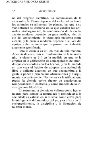 AUTOR: GABRIEL OXSA QUISPE
48 MARIO BUNGE
no del progreso científico. La continuación de la
vida sobre la Tierra depende del ciclo del carbono:
los animales se alimentan de plantas, las que a su
vez obtienen su carbono de lo que exhalan los ani-
males. Análogamente, la continuación de la civili-
zación moderna depende, en gran medida, del ci-
clo del conocimiento: la tecnología moderna come
ciencia, y la ciencia moderna depende a su vez del
equipo y del estímulo que le provee una industria
altamente tecnificada.
Pero la ciencia es útil en más de una manera.
Además de constituir el fundamento de la tecnolo-
gía, la ciencia es útil en la medida en que se la
emplea en la edificación de concepciones del mun-
do que concuerdan con los hechos, y en la medida
en que crea el hábito de adoptar una actitud de
libre y valiente examen, en que acostumbra a la
gente a poner a prueba sus afirmaciones y a argu-
mentar correctamente. No menor es la utilidad que
presta la ciencia como fuente de apasionantes
rompecabezas filosóficos, y como modelo de la in-
vestigación filosófica.
En resumen, la ciencia es valiosa como herra-
mienta para domar la naturaleza y remodelar a la
sociedad; es valiosa en sí misma, como clave para
la inteligencia del mundo y del yo; y es eficaz en el
enriquecimiento, la disciplina y la liberación de
nuestra mente.
 