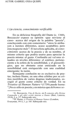AUTOR: GABRIEL OXSA QUISPE
l. La ciencia, conocimiento verificable
En su deliciosa biografía del Dante (c. 1360),
Boccaccio1 expuso su opinión -que noviene al
caso- acerca del origen de la palabra "poesía",
concluyendo con este comentario: "otros lo atribu-
yen a razones diferentes, acaso aceptables; pero
ésta megusta más". El novelista aplicaba, al cono-
cimiento acerca de la poesía y de su nombre, el
mismo criterio que podría usarse para apreciar la
poesía misma: el gusto. Confundía así va1ores si-
tuados en niveles diferentes: el estético, pertene-
ciente a la esfera de la sensibilidad, y el gnoseoló-
gico, que no obstante estar enraizado en la
sensibilidad está enriquecido con una cualidad
emergente: la razón.
Semejante confusión no es exclusiva de poe-
tas; incluso Hume, en una obra célebre por su crí-
tica mortífera de varios dogmas tradicionales, es-
cogió el gusto como criterio de verdad. En su
Treatise of Human Nature 2 (1739) puede leerse:
"¡No es sólo en poesía y en música que debemos se-
1 G. Boccaccio, Vita di Da,ite, en ll comento allo Divina
Commedia e gli altri scritti intorno a Dante (Bari, Laterza,
1918), I, p. 37. Subrayado mío.
2 D. Hume, A Treatise of Human Nature (London,
Everyman, 1911), 1, p. 105. Subrayado mío.
 