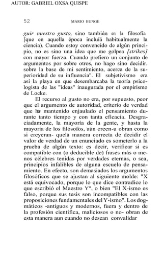 AUTOR: GABRIEL OXSA QUISPE
52 MARIO BUNGE
guir nuestro gusto, sino tambié,n en la filosofía
[que en aquella época incluíá habitualmente la
ciencia). Cuando estoy convencido de algún princi-
pio, no es sino una idea que me golpea [strikes]
con mayor fuerza. Cuando prefiero un conjunto de
argumentos por sobre otros, no hago sino decidir.
sobre la base de mi sentimiento, acerca de la su-
perioridad de su influencia". El subjetivismo era
así la playa en que desembarcaba la teoría psico-
logista de las "ideas" inaugurada por el empirismo
de Locke.
El recurso al gusto no era, por supuesto, peor
que el argumento de autoridad, criterio de verdad
que ha· mantenido enjaulado el pensamiento du-
rante tanto tiempo y con tanta eficacia. Desgra-
ciadamente, la mayoría de la gente, y hasta la
mayoría de los filósofos, aún creen-u obran como
si creyeran- quela manera correcta de decidir el
valor de verdad de un enunciado es someterlo a la
prueba de algún texto: es decir, verificar si es
compatible con (o deducible de) frases más o me-
nos célebres tenidas por verdades eternas, o sea,
principios infalibles de alguna escuela de pensa-
miento. En efecto, son demasiados los argumentos
filosóficos que se ajustan al siguiente molde: "X
está equivocado, porque lo que dice contradice lo
que escribió el Maestro Y", o bien "El X-ismo es
falso, porque sus tesis son incompatibles con las
proposiciones fundamentales del Y-ismo". Los dog-
máticos -antiguos y modernos, fuera y dentro de
la profesión científica, maliciosos o no- obran de
esta manera aun cuando no desean convalidar
 