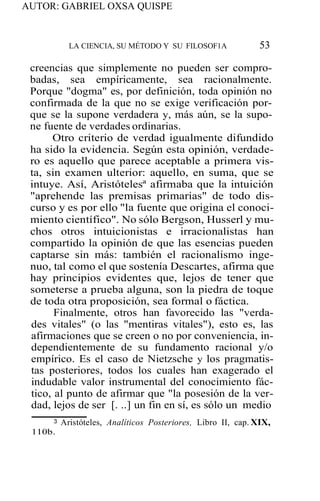 AUTOR: GABRIEL OXSA QUISPE
LA CIENCIA, SU MÉTODO Y SU FILOSOF1A 53
creencias que simplemente no pueden ser compro-
badas, sea empíricamente, sea racionalmente.
Porque "dogma" es, por definición, toda opinión no
confirmada de la que no se exige verificación por-
que se la supone verdadera y, más aún, se la supo-
ne fuente de verdades ordinarias.
Otro criterio de verdad igualmente difundido
ha sido la evidencia. Según esta opinión, verdade-
ro es aquello que parece aceptable a primera vis-
ta, sin examen ulterior: aquello, en suma, que se
intuye. Así, Aristótelesª afirmaba que la intuición
"aprehende las premisas primarias" de todo dis-
curso y es por ello "la fuente que origina el conoci-
miento científico". No sólo Bergson, Husserl y mu-
chos otros intuicionistas e irracionalistas han
compartido la opinión de que las esencias pueden
captarse sin más: también el racionalismo inge-
nuo, tal como el que sostenía Descartes, afirma que
hay principios evidentes que, lejos de tener que
someterse a prueba alguna, son la piedra de toque
de toda otra proposición, sea formal o fáctica.
Finalmente, otros han favorecido las "verda-
des vitales" (o las "mentiras vitales"), esto es, las
afirmaciones que se creen o no por conveniencia, in-
dependientemente de su fundamento racional y/o
empírico. Es el caso de Nietzsche y los pragmatis-
tas posteriores, todos los cuales han exagerado el
indudable valor instrumental del conocimiento fác-
tico, al punto de afirmar que "la posesión de la ver-
dad, lejos de ser [. ..] un fin en sí, es sólo un medio
3 Aristóteles, Analíticos Posteriores, Libro II, cap. XIX,
110b.
 
