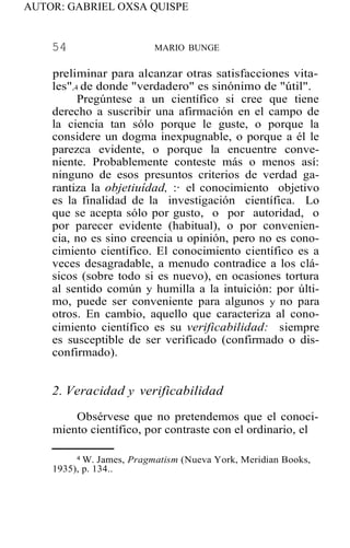AUTOR: GABRIEL OXSA QUISPE
54 MARIO BUNGE
preliminar para alcanzar otras satisfacciones vita-
les",4 de donde "verdadero" es sinónimo de "útil".
Pregúntese a un científico si cree que tiene
derecho a suscribir una afirmación en el campo de
la ciencia tan sólo porque le guste, o porque la
considere un dogma inexpugnable, o porque a él le
parezca evidente, o porque la encuentre conve-
niente. Probablemente conteste más o menos así:
ninguno de esos presuntos criterios de verdad ga-
rantiza la objetiuídad, :· el conocimiento objetivo
es la finalidad de la investigación científica. Lo
que se acepta sólo por gusto, o por autoridad, o
por parecer evidente (habitual), o por convenien-
cia, no es sino creencia u opinión, pero no es cono-
cimiento científico. El conocimiento científico es a
veces desagradable, a menudo contradice a los clá-
sicos (sobre todo si es nuevo), en ocasiones tortura
al sentido común y humilla a la intuición: por últi-
mo, puede ser conveniente para algunos y no para
otros. En cambio, aquello que caracteriza al cono-
cimiento científico es su verificabilidad: siempre
es susceptible de ser verificado (confirmado o dis-
confirmado).
2. Veracidad y verificabilidad
Obsérvese que no pretendemos que el conoci-
miento científico, por contraste con el ordinario, el
4 W. James, Pragmatism (Nueva York, Meridian Books,
1935), p. 134..
 