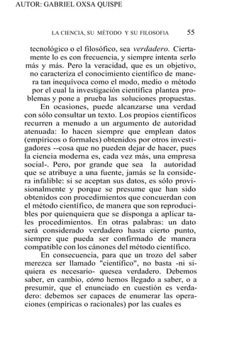 AUTOR: GABRIEL OXSA QUISPE
LA CIENCIA, SU MÉTODO Y SU FILOSOFlA 55
tecnológico o el filosófico, sea verdadero. Cierta-
mente lo es con frecuencia, y siempre intenta serlo
más y más. Pero la veracidad, que es un objetivo,
no caracteriza el conocimiento científico de mane-
ra tan inequívoca como el modo, medio o método
por el cual la investigación científica plantea pro-
blemas y pone a prueba las soluciones propuestas.
En ocasiones, puede alcanzarse una verdad
con sólo consultar un texto. Los propios científicos
recurren a menudo a un argumento de autoridad
atenuada: lo hacen siempre que emplean datos
(empíricos o formales) obtenidos por otros investi-
gadores --cosa que no pueden dejar de hacer, pues
la ciencia moderna es, cada vez más, una empresa
social-. Pero, por grande que sea la autoridad
que se atribuye a una fuente, jamás se la conside-
ra infalible: si se aceptan sus datos, es sólo provi-
sionalmente y porque se presume que han sido
obtenidos con procedimientos que concuerdan con
el método científico, de manera que son reproduci-
bles por quienquiera que se disponga a aplicar ta-
les procedimientos. En otras palabras: un dato
será considerado verdadero hasta cierto punto,
siempre que pueda ser confirmado de manera
compatible con los cánones del método científico.
En consecuencia, para que un trozo del saber
merezca ser llamado "científico", no basta -ni si-
quiera es necesario- quesea verdadero. Debemos
saber, en cambio, cómo hemos llegado a saber, o a
presumir, que el enunciado en cuestión es verda-
dero: debemos ser capaces de enumerar las opera-
ciones (empíricas o racionales) por las cuales es
 