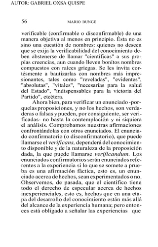 AUTOR: GABRIEL OXSA QUISPE
56 MARIO BUNGE
verificable (confirmable o disconfirmable) de una
manera objetiva al menos en principio. Ésta no es
sino una cuestión de nombres: quienes no deseen
que se exija la verificabilidad del conocimiento de-
ben abstenerse de llamar "científicas" a sus pro-
pias creencias, aun cuando lleven bonitos nombres
compuestos con raíces griegas. Se les invita cor-
tésmente a bautizarlas con nombres más impre-
sionantes, tales como "reveladas", "evidentes",
"absolutas", "vitales", "necesarias para la salud
del Estado", "indispensables para la victoria del
Partido", etcétera.
Ahora bien, para verificar un enunciado -por-
quelas proposiciones, y no los hechos, son verda-
deras o falsas y pueden, por consiguiente, ser veri-
ficadas- no basta la contemplación y ni siquiera
el análisis. Comprobamos nuestras afirmaciones
confrontándolas con otros enunciados. El enuncia-
do confirmatorio (o disconfirmatorio), que puede
llamarse el verificans, dependerá del conocimien-
to disponible y de la naturaleza de la proposición
dada, la que puede llamarse verificandum. Los
enunciados confirmatorios serán enunciados refe-
rentes a la experiencia si lo que se somete a prue-
ba es una afirmación fáctica, esto es, un enun-
ciado acerca de hechos, sean experimentados o no.
Observemos, de pasada, que el científico tiene
todo el derecho de especular acerca de hechos
inexperienciales, esto es, hechos que en una eta-
pa del desarrollo del conocimiento están más allá
del alcance de la experiencia humana; pero enton-
ces está obligado a señalar las experiencias que
 