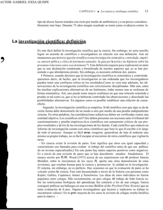 AUTOR: GABRIEL OXSA QUISPE
La investigación científica: definición
CAPÍTULO 1 ■ La ciencia y elenfoque científico 13
tipo de úlcera fueron tratados con éxito por medio de antibióticos y a un precio considera-
blemente más bajo. Durante 75 años ningún resultado se tomó como evidencia contra la
,
teoría del ácido-estrés de las úlceras.
Es más fácil definir la investigación cienófica que la ciencia. Sin embargo, no seria sencillo
lograr un acuerdo de científicos e investigadores en relación con una defuúción. Aun así
intentaremos una:tainvest.igación científica esuna investigación sistmzática, controlada, empíri-
ca, amora4 pública y crítica de fenrimenos naturales. Se guía por la teoría y las hipótesis sobre las
presuntas relaciones entre esos fenómeno'"i: Esta definición requiere poca explicación en tanto
que es una declaración condensada y-formalizada de muchos aspectos que ya se han pre-
sentado o que abordaremos pronto. Sin embargo, es necesario enfatizar dos puntos.
r Primero, cuando decimos que la investigación científica es sistemática y controlada
queremos decir, de hecho, que la investigación es tan ordenada que los investigadores
pueden tener una confianza crítica en los resultados,Como se verá más adelante, las ob-
servaciones de la investigación científica son estrictainente disciplinadas. Más aún, entre
las muchas explicaciones alternativas de un fenómeno, todas menos una se rechazan de
forma sistemática. Así, uno puede tener mayor confianza en que una relación sometida a
prueba es tal como es, que si no se hubieran controlado las observaciones y desechado las
posibilidades alternativas. En algunos casos es posible establecer una relación de causa-
efecto.
Segundo, la investigación científica es empírica. Si el científico cree que algo se da de
cierta forma debe demostrarlo de un modo u otro por medio de una prueba independiente
externa. En otras palabras, las consideraciones subjetivas deben ser verificadas contra una
realidad objetiva. Los cienúficos siel!!J)re deben presentar sus nociones ante el tribunal del
cuestionamiento y prueba empíricos.tLos científicos son sumamente críticos de sus pro-
pios resultados y de los de las investigaciones de los demás. Cada científico que redacta un
informe de investigación cuenta con otros científicos que leen lo que él escribe a lo largo
de todo el proceso. Aunque es fácil errar, exagerar, generalizar de más al redactar uno
mismo su propio trabajo, no es fácil escapar al escrutinio de otros científicos que vigilan la
tarea.
- En ciencia existe la revisión de pares. Esto significa que otros con igual capacidad y
conocimiento son llamados para evaluar el trabajo del científico antes de que sea publica-
do en revistas especializadru;J En este punto hay tantos aspectos positivos como negativos.
Es a través de esta revisión de pares que se han descubierto estudios fraudulentos. El
ensayo escrito por R.W. Wood (1973) acerca de sus experiencias con el profesor francés
Blondlot, sobre la inexistencia de los rayos N, aporta una clara demostración de estas
revisiones, que resultan buenas para la ciencia y promueven la calidad en la investigación.
El sistema, sin embargo, no es perfecto. Hay ocasiones en que la evaluación de pares se ha
volcado contra la ciencia. Esto está documentado a través de la historia con personas como
Kepler, Galileo, Copémico, Jenner y Semelweiss. Las ideas de estos individuos no fueron
populares entre colegas. Más recientemente, en psic.-ología, el trabajo de John García so-
bre las restricciones biológicas del aprendizaje fue contrario a los de sus colegas. García
consiguió publicar sus hallazgos en una revista (Bulktin of the Prycbon!J'ntic Srxiety) que no
tenía evaluación de E.ares. Algunos investigadores que leyeron y replicaron su trabajo lo
encontraron valioso{ En la gran mayoría de los casos la revisión de colegas resulta benéfica
para la cienci·a. -
 