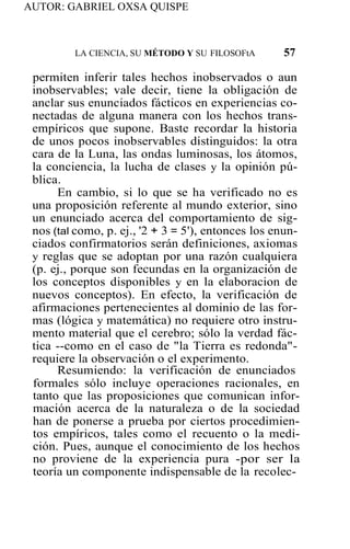 AUTOR: GABRIEL OXSA QUISPE
LA CIENCIA, SU MÉTODO Y SU FILOSOFtA 57
permiten inferir tales hechos inobservados o aun
inobservables; vale decir, tiene la obligación de
anclar sus enunciados fácticos en experiencias co-
nectadas de alguna manera con los hechos trans-
empíricos que supone. Baste recordar la historia
de unos pocos inobservables distinguidos: la otra
cara de la Luna, las ondas luminosas, los átomos,
la conciencia, la lucha de clases y la opinión pú-
blica.
En cambio, si lo que se ha verificado no es
una proposición referente al mundo exterior, sino
un enunciado acerca del comportamiento de sig-
nos (tal como, p. ej., '2 + 3 = 5'), entonces los enun-
ciados confirmatorios serán definiciones, axiomas
y reglas que se adoptan por una razón cualquiera
(p. ej., porque son fecundas en la organización de
los conceptos disponibles y en la elaboracion de
nuevos conceptos). En efecto, la verificación de
afirmaciones pertenecientes al dominio de las for-
mas (lógica y matemática) no requiere otro instru-
mento material que el cerebro; sólo la verdad fác-
tica --como en el caso de "la Tierra es redonda"-
requiere la observación o el experimento.
Resumiendo: la verificación de enunciados
formales sólo incluye operaciones racionales, en
tanto que las proposiciones que comunican infor-
mación acerca de la naturaleza o de la sociedad
han de ponerse a prueba por ciertos procedimien-
tos empíricos, tales como el recuento o la medi-
ción. Pues, aunque el conocimiento de los hechos
no proviene de la experiencia pura -por ser la
teoría un componente indispensable de la recolec-
 