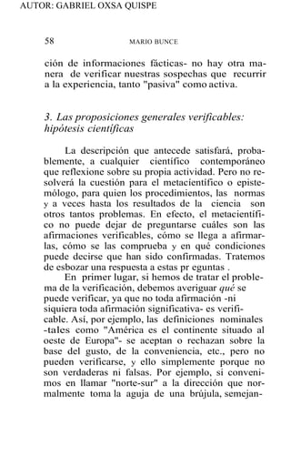AUTOR: GABRIEL OXSA QUISPE
58 MARIO BUNCE
ción de informaciones fácticas- no hay otra ma-
nera de verificar nuestras sospechas que recurrir
a la experiencia, tanto "pasiva" como activa.
3. Las proposiciones generales verificables:
hipótesis científicas
La descripción que antecede satisfará, proba-
blemente, a cualquier científico contemporáneo
que reflexione sobre su propia actividad. Pero no re-
solverá la cuestión para el metacíentífico o episte-
mólogo, para quien los procedimientos, las normas
y a veces hasta los resultados de la ciencia son
otros tantos problemas. En efecto, el metacientífi-
co no puede dejar de preguntarse cuáles son las
afirmaciones verificables, cómo se llega a afirmar-
las, cómo se las comprueba y en qué condiciones
puede decirse que han sido confirmadas. Tratemos
de esbozar una respuesta a estas pr eguntas .
En primer lugar, si hemos de tratar el proble-
ma de la verificación, debemos averiguar qué se
puede verificar, ya que no toda afirmación -ni
siquiera toda afirmación significativa- es verifi-
cable. Así, por ejemplo, las definiciones nominales
-tales como "América es el continente situado al
oeste de Europa"- se aceptan o rechazan sobre la
base del gusto, de la conveniencia, etc., pero no
pueden verificarse, y ello simplemente porque no
son verdaderas ni falsas. Por ejemplo, si conveni-
mos en llamar "norte-sur" a la dirección que nor-
malmente toma la aguja de una brújula, semejan-
 