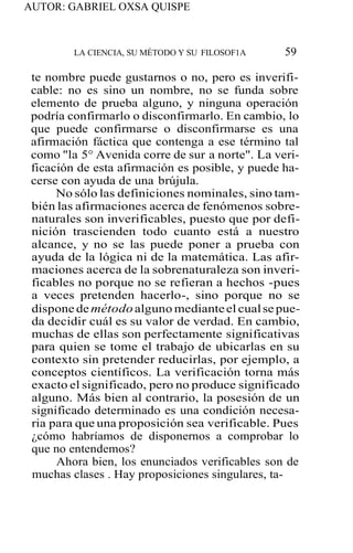AUTOR: GABRIEL OXSA QUISPE
LA CIENCIA, SU MÉTODO Y SU FILOSOF1A 59
te nombre puede gustarnos o no, pero es inverifi-
cable: no es sino un nombre, no se funda sobre
elemento de prueba alguno, y ninguna operación
podría confirmarlo o disconfirmarlo. En cambio, lo
que puede confirmarse o disconfirmarse es una
afirmación fáctica que contenga a ese término tal
como "la 5° Avenida corre de sur a norte". La veri-
ficación de esta afirmación es posible, y puede ha-
cerse con ayuda de una brújula.
No sólo las definiciones nominales, sino tam-
bién las afirmaciones acerca de fenómenos sobre-
naturales son inverificables, puesto que por defi-
nición trascienden todo cuanto está a nuestro
alcance, y no se las puede poner a prueba con
ayuda de la lógica ni de la matemática. Las afir-
maciones acerca de la sobrenaturaleza son inveri-
ficables no porque no se refieran a hechos -pues
a veces pretenden hacerlo-, sino porque no se
dispone de métodoalguno medianteel cualse pue-
da decidir cuál es su valor de verdad. En cambio,
muchas de ellas son perfectamente significativas
para quien se tome el trabajo de ubicarlas en su
contexto sin pretender reducirlas, por ejemplo, a
conceptos científicos. La verificación torna más
exacto el significado, pero no produce significado
alguno. Más bien al contrario, la posesión de un
significado determinado es una condición necesa-
ria para que una proposición sea verificable. Pues
¿cómo habríamos de disponernos a comprobar lo
que no entendemos?
Ahora bien, los enunciados verificables son de
muchas clases . Hay proposiciones singulares, ta-
 