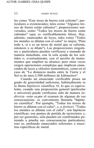 AUTOR: GABRIEL OXSA QUISPE
60 MARIO BUNGE
les como "Este trozo de hierro está caliente"; par-
ticulares o existenciales; tales como "Algunos tro-
zos de hierro están calientes"; proposiciones uni-
versales, como "Todos los trozos de hierro están
calientes" (que es verificablemente falsa). Hay,
además, enunciados de leyes, tales como "Todos
los metales se dilatan con el calor" (o mejor, "Para
todo x, si x es un trozo de metal que se calienta,
entonces x se dilata"). Las proposiciones singula-
res y particulares pueden verificarse a menudo de
manera inmediata, con la sola ayuda de los sen-
tidos o, eventualmente, con el auxilio de instru-
mentos que amplíen su alcance; pero otras veces
exigen operaciones complejas que implican enun-
ciados de leyes y cálculos matemáticos, como en el
caso de "La distancia media entre la Tierra y el
Sol es de unos L500 millones de kilómetros".
Cuando un enunciado verificable posee un
grado de generalidad suficiente, habitualmente se
lo llama hipótesis científica. O, lo que es equiva-
lente, cuando una proposición general (particular
o universal) puede verificarse sólo de manera in-
directa -esto es,por el examen de algunas de sus
consecuencias- es conveniente llamarla "hipóte-
sis científica". Por ejemplo, "Todos los trozos de
hierro se dilatan con el calor", y, a fortiori, "Todos
los metales se dilatan con el calor", son hipótesis
científicas: son puntos de partida de raciocinios y,
por ser generales, sólo pueden ser confirmados po-
niendo a prueba sus consecuencias particulares,
esto es, probando enunciados referentes a mues-
tras específicas de metal.
 