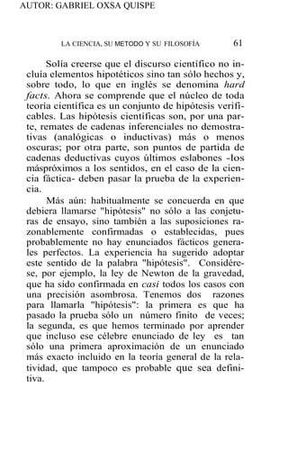 AUTOR: GABRIEL OXSA QUISPE
LA CIENCIA, SU METODO Y SU FILOSOFÍA 61
Solía creerse que el discurso científico no in-
cluía elementos hipotéticos sino tan sólo hechos y,
sobre todo, lo que en inglés se denomina hard
facts. Ahora se comprende que el núcleo de toda
teoría científica es un conjunto de hipótesis verifi-
cables. Las hipótesis científicas son, por una par-
te, remates de cadenas inferenciales no demostra-
tivas (analógicas o inductivas) más o menos
oscuras; por otra parte, son puntos de partida de
cadenas deductivas cuyos últimos eslabones -los
máspróximos a los sentidos, en el caso de la cien-
cia fáctica- deben pasar la prueba de la experien-
cia.
Más aún: habitualmente se concuerda en que
debiera llamarse "hipótesis" no sólo a las conjetu-
ras de ensayo, sino también a las suposiciones ra-
zonablemente confirmadas o establecidas, pues
probablemente no hay enunciados fácticos genera-
les perfectos. La experiencia ha sugerido adoptar
este sentido de la palabra "hipótesis". Considére-
se, por ejemplo, la ley de Newton de la gravedad,
que ha sido confirmada en casi todos los casos con
una precisión asombrosa. Tenemos dos razones
para llamarla "hipótesis": la primera es que ha
pasado la prueba sólo un número finito de veces;
la segunda, es que hemos terminado por aprender
que incluso ese célebre enunciado de ley es tan
sólo una primera aproximación de un enunciado
más exacto incluido en la teoría general de la rela-
tividad, que tampoco es probable que sea defini-
tiva.
 