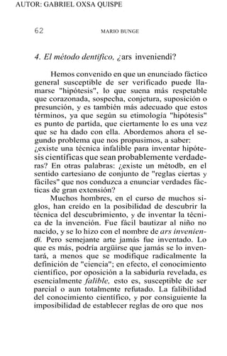 AUTOR: GABRIEL OXSA QUISPE
62 MARIO BUNGE
4. El método dentifico, ¿ars inveniendi?
Hemos convenido en que un enunciado fáctico
general susceptible de ser verificado puede lla-
marse "hipótesis", lo que suena más respetable
que corazonada, sospecha, conjetura, suposición o
presunción, y es también más adecuado que estos
términos, ya que según su etimología "hipótesis"
es punto de partida, que ciertamente lo es una vez
que se ha dado con ella. Abordemos ahora el se-
gundo problema que nos propusimos, a saber:
¿existe una técnica infalible para inventar hipóte-
sis científicas que sean probablemente verdade-
ras? En otras palabras: ¿existe un métodb, en el
sentido cartesiano de conjunto de "reglas ciertas y
fáciles" que nos conduzca a enunciar verdades fác-
ticas de gran extensión?
Muchos hombres, en el curso de muchos si-
glos, han creído en la posibilidad de descubrir la
técnica del descubrimiento, y de inventar la técni-
ca de la invención. Fue fácil bautizar al niño no
nacido, y se lo hizo con el nombre de ars invenien-
di. Pero semejante arte jamás fue inventado. Lo
que es más, podría argüirse que jamás se lo inven-
tará, a menos que se modifique radicalmente la
definición de "ciencia"; en efecto, el conocimiento
científico, por oposición a la sabiduría revelada, es
esencialmente falible, esto es, susceptible de ser
parcial o aun totalmente refutado. La falibilidad
del conocimiento científico, y por consiguiente la
imposibilidad de establecer reglas de oro que nos
 