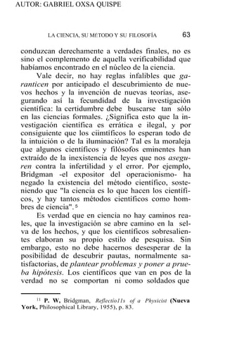 AUTOR: GABRIEL OXSA QUISPE
LA CIENCIA, SU Mf:TODO Y SU FILOSOFÍA 63
conduzcan derechamente a verdades finales, no es
sino el complemento de aquella verificabilidad que
habíamos encontrado en el núcleo de la ciencia.
Vale decir, no hay reglas infalibles que ga-
ranticen por anticipado el descubrimiento de nue-
vos hechos y la invención de nuevas teorías, ase-
gurando así la fecundidad de la investigación
científica: la certidumbre debe buscarse tan sólo
en las ciencias formales. ¿Significa esto que la in-
vestigación científica es errática e ilegal, y por
consiguiente que los ciimtíficos lo esperan todo de
la intuición o de la iluminación? Tal es la moraleja
que algunos científicos y filósofos eminentes han
extraído de la inexistencia de leyes que nos asegu-
ren contra la infertilidad y el error. Por ejemplo,
Bridgman -el expositor del operacionismo- ha
negado la existencia del método científico, soste-
niendo que "la ciencia es lo que hacen los científi-
cos, y hay tantos métodos científicos como hom-
bres de ciencia". 5
Es verdad que en ciencia no hay caminos rea-
les, que la investigación se abre camino en la sel-
va de los hechos, y que los científicos sobresalien-
tes elaboran su propio estilo de pesquisa. Sin
embargo, esto no debe hacernos desesperar de la
posibilidad de descubrir pautas, normalmente sa-
tisfactorias, de plantear problemas y poner a prue-
ba hipótesis. Los científicos que van en pos de la
verdad no se comportan ni como soldados que
11 P. W, Bridgman, Reflectío11s of a Physicist (Nueva
York, Philosophical Library, 1955), p. 83.
 