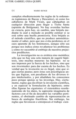 AUTOR: GABRIEL OXSA QUISPE
64 MARIO BUNGE
cumplen obedientemente las reglas de la ordenan-
za (opiniones de Bacon y Descartes), ni como los
caballeros de Mark Twain, que cabalgaban en
cualquier dirección para llegar a Tierra Santa
(opinión de Bridgman). No hay avenidas hechas
en ciencia, pero hay, en cambio, una brújula me-
diante la cual a menudo es posible estimar si se
está sobre una huella promisoria. Esta brújula es
el método científico, que no produce automática-
mente el saber, pero que nos evita perdernos en el
caos aparente de los fenómenos, aunque sólo sea
porque nos indica cómo no plantear los problemas
y cómo no sucumbir al embrujo de nuestros prejui-
cios predilectos.
La investigación no es errática sino metódica;
sólo que no hay una sola manera de sugerir hipó-
tesis, sino muchas maneras: las hipótesis no se
nos imponen por la fuerza de los hechos, sino que
son inventadas para dar cuenta de los hechos. Es
verdad que la invención no es ilegal, sino que si-
gue ciertas pautas; pero éstas son psicológicas an-
tes que lógicas, son peculiares de los diversos ti-
pos intelectuales, y por añadidura las conocemos
poco porque apenas se las investiga. Hay, cierta-
mente, reglas que facilitan la invención científica,
y en especial la formulación de hipótesis; entre
ellas figuran las siguientes: el sistemático reorde-
namiento de los datos, la supresión imaginaria de
factores con el fin de descubrir las variables perti-
nentes, el obstinado cambio de representación en
busca de analogías fructíferas. Sin embargo, las
reglas que favorecen o entorpecen el trabajo cien-
 