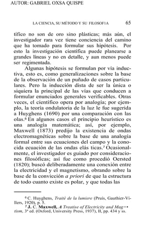 AUTOR: GABRIEL OXSA QUISPE
LA CIENCIA, SU MÉTODO Y SU FILOSOF1A 65
tífico no son de oro sino plásticas; más aún, el
investigador rara vez tiene conciencia del camino
que ha tomado para formular sus hipótesis. Por
esto la investigación científica puede planearse a
grandes líneas y no en detalle, y aun menos puede
ser regimentada.
Algunas hipótesis se formulan por vía induc-
tiva, esto es, como generalizaciones sobre la base
de la observación de un puñado de casos particu-
lares. Pero la inducción dista de ser la única o
siquiera la principal de las vías que conducen a
formular enunciados generales verificables. Otras
veces, el científico opera por analogía; por ejem-
plo, la teoría ondulatoria de la luz le fue sugerida
a Huyghens (1690) por una comparación con las
olas.8 En algunos casos el principio heurístico es
una analogía matemática; así, por ejemplo,
Maxwell (1873) predijo la existencia de ondas
electromagnéticas sobre la base de una analogía
formal entre sus ecuaciones del campo y la cono-
cida ecuación de las ondas elás ticas.7 Ocasional-
mente, el investigador es guiado por consideracio-
nes filosóficas; así fue como procedió Oersted
(1820); buscó deliberadamente una conexión entre
la electricidad y el magnetismo, obrando sobre la
base de la convicción a priori de que la estructura
de todo cuanto existe es polar, y que todas las
6 C. Huyghens, Traité de la lumiere (Pruís, Gauthier-Vi-
llers, 1920), p. 5.
7 J. C. Maxwell, A Treatise of Electricity and Mag=•
tism, 3ª ed. (Oxford, University Press, 1937), II, pp. 434 y ss.
 