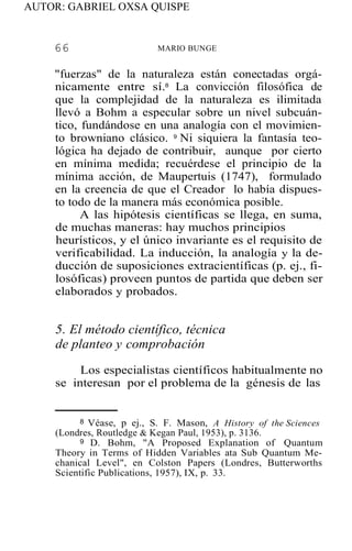AUTOR: GABRIEL OXSA QUISPE
66 MARIO BUNGE
"fuerzas" de la naturaleza están conectadas orgá-
nicamente entre sí.8
La convicción filosófica de
que la complejidad de la naturaleza es ilimitada
llevó a Bohm a especular sobre un nivel subcuán-
tico, fundándose en una analogía con el movimien-
to browniano clásico. 9
Ni siquiera la fantasía teo-
lógica ha dejado de contribuir, aunque por cierto
en mínima medida; recuérdese el principio de la
mínima acción, de Maupertuis (1747), formulado
en la creencia de que el Creador lo había dispues-
to todo de la manera más económica posible.
A las hipótesis científicas se llega, en suma,
de muchas maneras: hay muchos principios
heurísticos, y el único invariante es el requisito de
verificabilidad. La inducción, la analogía y la de-
ducción de suposiciones extracientíficas (p. ej., fi-
losóficas) proveen puntos de partida que deben ser
elaborados y probados.
5. El método científico, técnica
de planteo y comprobación
Los especialistas científicos habitualmente no
se interesan por el problema de la génesis de las
8 Véase, p ej., S. F. Mason, A History of the Sciences
(Londres, Routledge & Kegan Paul, 1953), p. 3136.
9 D. Bohm, "A Proposed Explanation of Quantum
Theory in Terms of Hidden Variables ata Sub Quantum Me-
chanical Level", en Colston Papers (Londres, Butterworths
Scientific Publications, 1957), IX, p. 33.
 