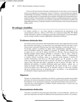 AUTOR: GABRIEL OXSA QUISPE
14 PAIITT:. UNo ■ El lenguaje y enfoque de laciencia
LTercero, el conocinuento obtenido científicamente no está sujeto a una evaluación
moral. Los resultados no se juzgan por "malos" ni "buenos",sino en térnúnos devalidezy
confiabilidad.Sin embargo, el método científico está sujeto a principios de moralidad; es
decir, que el científico es responsable de los métodos utilizados para obtener el conoci-
miento científico. En psicología, los códigos de ética se establecen para prote r a quienes
están bajo estudio. La ciencia es una aventura compartida. La formación científica está
disponible para todos y el método científico es bien conocido y está a la mano de quienes
eligen usarlo.
El enfoque científico
t_El enfoque científico es _una forma especial y sistematiz'a.da del pensamiento y del
cuestionamíento reflexivos._.fDewey (1933/1991), en su influyente trabajo Huw We Think
(Cómo Pensamos), delineó Wl paradigma general del cuestionamiento. La presente discu-
sión del enfoque científico se basa en gran parte en el análisis de Dewey.
Problema-obstáculo-idea
El científico puede experimentar dificultades para entender, una vaga inquietud acerca de
los fenómenos observados y no observados, una curiosidad sobre por qué algo es de la
forma en que se presenta.!Él primer paso -y el más importante- es tener que sacar a la
luz una idea, expresar el problema de alguna forma razonablemente manejable. Nunca o
rara vez el problema surgirá por completo en esta etapa. El científico debe esforzarse con
él, luchar con él y vivir con él. Dewey (1933/1991, p. 108) dice: "Hay una situación pro-
blemática, perpleja, irritante, donde la dificultad se encuentra a todo lo largo y ancho de
ella, afectándola como un todo." Más ttrde o más temprnno, explícita o impücitamente,
el cientí6co definirá el problema, incluso si su expresión resulta incipiente y tentativa:-'El
científico intelecrualiza, como Dewey (p. 109) señala "aquello que al principio es méra-
mente una cualidad emocional de toda la situación" (las itálicas son agregadas). En algunos
aspectos ésta es la parte más difícil e importante de todo el proceso. Sin algún tipo de
definición deJ problema, el científico difícilmente podrá seguir adelante y esperar que su
trabajo sea fructífero. Para algunos investigadores la idea puede provenir de la conversa-
ción con un colega, o de la observación de un fenómeno curioso. La idea es que el proble-
ma por lo general se inicia con un pensamiento vago o no científico, o con presentimientos
no sistemáticos. Después seguirán pasos más refinados.
Hipótesis
Después de intelectualizar el problema, de referirse a experiencias pasadas para posibles
soluciones, de observar fenómenos relevantes, el científico puede formular u.na hipótesis.
il!na hipótesis es una declaración conjetural, una proposición tentativa acerca de la rela-
ción entre dos o más fenómenos o variables. Nuestro científico dirá, "si ocurre tal y tal,
entonces resultará tal y tal". .
Razonamiento-deducción
Este paso o actividad con frecuencia pasa inadvertido o es poco enfatizado._ Quizás es la
parte más importante del análisis de Dewey sobre el pensamiento reflexivo El científico
 