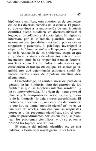 AUTOR: GABRIEL OXSA QUISPE
LA CIENCIA, SU MÉTODO YSU FILOSOFÍA 67
hipótesis científicas; esta cuestión es de competen-
cia de las diversas ciencias de la ciencia. El proce-
so que conduce a la enunciación de una hipótesis
científica puede estudiarse en diversos niveles: el
lógico, el psicológico y el sociológico. El lógico se
interesará por la inferencia plausible como co-
nexión inversa (no deductiva) entre proposiciones
singulares y generales. El psicólogo investigará la
etapa de la "iluminación" o relámpago en el proce-
so de la resolución de los problemas, etapa en que
se produce la síntesis de elementos anteriormente
inconexos; también se propondrá estudiar fenóme-
nos tales como los estímulos e inhibiciones que
caracterizan el trabajo en equipo. El sociólogo in-
quirirá por qué determinada estructura social fa-
vorece ciertas clases de hipótesis mientras des-
alienta otras.
El metodólogo, en cambio, no se ocupará de la
génesis de las hipótesis, sino del planteo de los
problemas que las hipótesis intentan resolver, y
de su comprobación. El origen del nexo entre el
planteo y la comprobación -esto es,elsurgimien-
to de la hipótesis- lo deja a otros especialistas. El
motivo es, nuevamente, una cuestión de nombres:
lo que hoy se llama "método científico" no es ya
una lista de recetas para dar con las respuestas
correctas a las preguntas científicas, sino el con-
junto de procedimientos por los cuales a) se plan-
tean los problemas científicos, y b) se ponen a
prueba las hipótesis científicas.
El estudio del método científico es, en una
palabra, la teoría de la investigación. Esta teoría
 