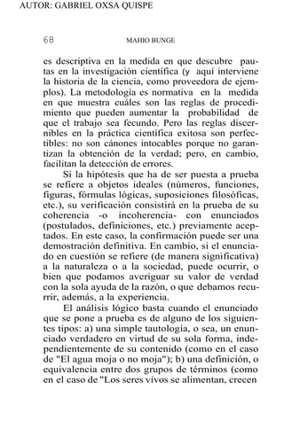 AUTOR: GABRIEL OXSA QUISPE
68 MAHIO BUNGE
es descriptiva en la medida en que descubre pau-
tas en la investigación científica (y aquí interviene
la historia de la ciencia, como proveedora de ejem-
plos). La metodología es normativa en la medida
en que muestra cuáles son las reglas de procedi-
miento que pueden aumentar la probabilidad de
que el trabajo sea fecundo. Pero las reglas discer-
nibles en la práctica científica exitosa son perfec-
tibles: no son cánones intocables porque no garan-
tizan la obtención de la verdad; pero, en cambio,
facilitan la detección de errores.
Si la hipótesis que ha de ser puesta a prueba
se refiere a objetos ideales (números, funciones,
figuras, fórmulas lógicas, suposiciones filosóficas,
etc.), su verificación consistirá en la prueba de su
coherencia -o incoherencia- con enunciados
(postulados, definiciones, etc.) previamente acep-
tados. En este caso, la confirmación puede ser una
demostración definitiva. En cambio, si el enuncia-
do en cuestión se refiere (de manera significativa)
a la naturaleza o a la sociedad, puede ocurrir, o
bien que podamos averiguar su valor de verdad
con la sola ayuda de la razón, o que debamos recu-
rrir, además, a la experiencia.
El análisis lógico basta cuando el enunciado
que se pone a prueba es de alguno de los siguien-
tes tipos: a) una simple tautología, o sea, un enun-
ciado verdadero en virtud de su sola forma, inde-
pendientemente de su contenido (como en el caso
de "El agua moja o no moja"); b) una definición, o
equivalencia entre dos grupos de términos (como
en el caso de "Los seres vivos se alimentan, crecen
 