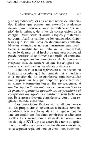 AUTOR: GABRIEL OXSA QUISPE
LA CIENCIA, SU MÉTODO Y SU l<'ILOSOF(A 69
y se reproducen"); c) una consecuencia de enuncia-
dos fácticos que poseen una extensión o alcance
mayor (como ocurre cuando se deduce el "princi-
pio" de la palanca, de la ley de conservación de la
energía). Vale decir, el análisis lógico y matemáti-
co comprobará la validez de los enunciados (hipó-
tesis) que son analíticos en determinado contexto.
Muchos enunciados no son intrínsecamente analí-
ticos: su analiticidad es relativa o contextual,
como lo demuestra el hecho de que esta propiedad
puede perderse si se estrecha o amplía el contexto,
o si se reagrupan los enunciados de la teoría co-
rrespondiente, de manera tal que los antiguos teo-
remas se conviertan en postulados y viceversa.
Vale decir, la mera referencia a los hechos no
basta para decidir qué herramienta, si el análisis
o la experiencia, ha de emplearse para convalidar
una proposición: hay que empezar por determinar
su status y estructura lógica. En consecuencia, el
análisis lógico (tanto sintáctico como semántico) es
la primera operación que debiera emprenderse al
comprobar las hipótesis científicas, sean fácticas o
no. Esta norma debiera considerarse como una re-
gla del método científico.
Los enunciados fácticos no analíticos --esto
es, las proposiciones referentes a hechos pero in-
decidibles con la sola ayuda de la lógica- tendrán
que concordar con los datos empíricos o adaptarse
a ellos. Esta norma, que distaba de ser obvia an-
tes del siglo XVII, y que contradice tanto el aprio-
rismo escolástico como el racionalismo cartesiano,
es la segunda regla del método ciéntífico. Podemos
 