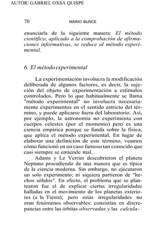 AUTOR: GABRIEL OXSA QUISPE
70 MARIO BUNCE
enunciarla de la siguiente manera: El método
cienttfico, aplicado a la comprobación de afirma-
ciones informativas, se reduce al método experi-
mental.
6. El métodoexperimental
La experimentación involucra la modificación
deliberada de algunos factores, es decir, la suje-
ción del objeto de experimentación a estímulos
controlados. Pero lo que habitualmente se llama
"método experimental" no involucra necesaria-
mente experimentos en el sentido estricto del tér-
mino, y puede aplicarse fuera del laboratorio. Así,
por ejemplo, la astronomía no experimenta con
cuerpos celestes (por el momento) pero es una
ciencia empírica porque se funda sobre la física,
que aplica el método experimental. En lugar de
elaborar una definición de este término, veamos
cómo funcionó en un caso famoso tan conocido que
casi siempre se entiende mal.
Adams y Le Verrier descubrieron el planeta
Neptuno procediendo de una manera que es típica
de la ciencia moderna. Sin embargo, no ejecutaron
un solo experimento; ni siquiera partieron de "he-
chos sólidos". En efecto, el problema que se plan-
tearon fue el de explicar ciertas irregularidades
halladas en el movimiento de los planetas exterio-
res (a la Tierra); pero estas irregularidades no
eran fenómenos observables: consistían en discre-
pancias entre las órbitas observadas y las calcula-
 