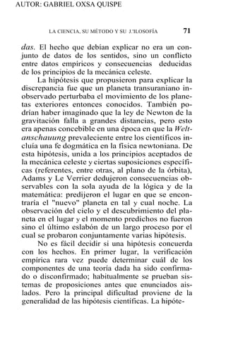 AUTOR: GABRIEL OXSA QUISPE
LA CIENCIA, SU MÉTODO Y SU J.'ILOSOFÍA 71
das. El hecho que debían explicar no era un con-
junto de datos de los sentidos, sino un conflicto
entre datos empíricos y consecuencias deducidas
de los principios de la mecánica celeste.
La hipótesis que propusieron para explicar la
discrepancia fue que un planeta transuraniano in-
observado perturbaba el movimiento de los plane-
tas exteriores entonces conocidos. También po-
drían haber imaginado que la ley de Newton de la
gravitación falla a grandes distancias, pero esto
era apenas concebible en una época en que la Welt-
anschauung prevaleciente entre los científicos in-
cluía una fe dogmática en la física newtoniana. De
esta hipótesis, unida a los principios aceptados de
la mecánica celeste y ciertas suposiciones específi-
cas (referentes, entre otras, al plano de la órbita),
Adams y Le Verrier dedujeron consecuencias ob-
servables con la sola ayuda de la lógica y de la
matemática: predijeron el lugar en que se encon-
traría el "nuevo" planeta en tal y cual noche. La
observación del cielo y el descubrimiento del pla-
neta en el lugar y el momento predichos no fueron
sino el último eslabón de un largo proceso por el
cual se probaron conjuntamente varias hipótesis.
No es fácil decidir si una hipótesis concuerda
con los hechos. En primer lugar, la verificación
empírica rara vez puede determinar cuál de los
componentes de una teoría dada ha sido confirma-
do o disconfirmado; habitualmente se prueban sis-
temas de proposiciones antes que enunciados ais-
lados. Pero la principal dificultad proviene de la
generalidad de las hipótesis científicas. La hipóte-
 