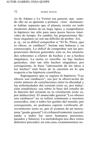AUTOR: GABRIEL OXSA QUISPE
72 MARIO BUNGE
sis de Adams y Le Verrier era general, aun cuan-
do ello no es aparente a primera vista: tácitamen-
te habían supuesto que el planeta existía en todo
momento dentro de un largo lapso; y comprobaron
la hipótesis tan sólo para unos pocos breves inter-
valos de tiempo. En cambio, las proposiciones fác-
ticas singulares no son tan difíciles de probar. Así,
p. ej., no es difícil comprobar si "El Sr. Pérez, que
es obeso, es cardíaco": bastan una balanza y un
estetoscopio. Lo difícil de comprobar son las pro-
posiciones fácticas generales, esto es, los enuncia-
dos referentes a clases de hechos y no a hechos
singulares. La razón es sencilla; no hay hechos
generales, sino tan sólo hechos singulares; por
consiguiente, la frase "adecuación de las ideas a
los hechos" está fuera de la cuestión en lo que
respecta a las hipótesis científicas.
Supongamos que se sugiere la hipótesis "Los
obesos son cardíacos", sea por la observación de
cierto número de correlaciones entre la obesidad y
las enfermedades del corazón (esto es, por induc-
ción estadística), sea sobre la base del estudio de
la función del corazón en la circulación (esto es,
por deducción). El enunciado general "Los obesos
son cardíacos" no se refiere solamente a nuestros
conocidos, sino a todos los gordos del mundo; por
consiguiente, no podemos esperar verificarlo di-
rectamente (esto es, por el examen de un inexis-
tente "gordo general") rii exhaustivamente (auscul-
tando a todos los seres humanos presentes,
pasados y futuros). La metodología nos dice cómo
debemos proceder; en este caso, examinaremos su-
 