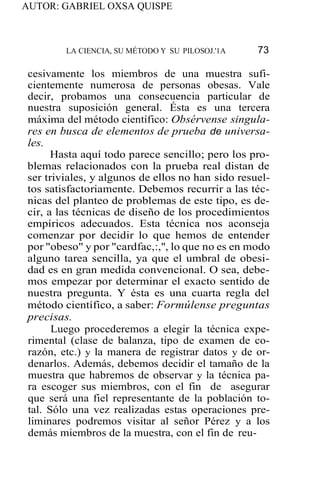 AUTOR: GABRIEL OXSA QUISPE
LA CIENCIA, SU MÉTODO Y SU PILOSOJ.'1A 73
cesivamente los miembros de una muestra sufi-
cientemente numerosa de personas obesas. Vale
decir, probamos una consecuencia particular de
nuestra suposición general. Ésta es una tercera
máxima del método científico: Obsérvense singula-
res en busca de elementos de prueba de universa-
les.
Hasta aquí todo parece sencillo; pero los pro-
blemas relacionados con la prueba real distan de
ser triviales, y algunos de ellos no han sido resuel-
tos satisfactoriamente. Debemos recurrir a las téc-
nicas del planteo de problemas de este tipo, es de-
cir, a las técnicas de diseño de los procedimientos
empíricos adecuados. Esta técnica nos aconseja
comenzar por decidir lo que hemos de entender
por "obeso" y por "cardfac,:,'', lo que no es en modo
alguno tarea sencilla, ya que el umbral de obesi-
dad es en gran medida convencional. O sea, debe-
mos empezar por determinar el exacto sentido de
nuestra pregunta. Y ésta es una cuarta regla del
método científico, a saber: Formúlense preguntas
precisas.
Luego procederemos a elegir la técnica expe-
rimental (clase de balanza, tipo de examen de co-
razón, etc.) y la manera de registrar datos y de or-
denarlos. Además, debemos decidir el tamaño de la
muestra que habremos de observar y la técnica pa-
ra escoger sus miembros, con el fin de asegurar
que será una fiel representante de la población to-
tal. Sólo una vez realizadas estas operaciones pre-
liminares podremos visitar al señor Pérez y a los
demás miembros de la muestra, con el fin de reu-
 