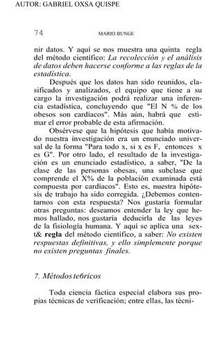 AUTOR: GABRIEL OXSA QUISPE
74 MARIO BUNGE
nir datos. Y aquí se nos muestra una quinta regla
del método científico: La recolección y el análisis
de datos deben hacerse conforme a las reglas de la
estadística.
Después que los datos han sido reunidos, cla-
sificados y analizados, el equipo que tiene a su
cargo la investigación podrá realizar una inferen-
cia estadística, concluyendo que "El N % de los
obesos son cardíacos". Más aún, habrá que esti-
mar el error probable de esta afirmación.
Obsérvese que la hipótesis que había motiva-
do nuestra investigación era un enunciado univer-
sal de la forma "Para todo x, si x es F, entonces x
es G". Por otro lado, el resultado de la investiga-
ción es un enunciado estadístico, a saber, ''De la
clase de las personas obesas, una subclase que
comprende el X% de la población examinada está
compuesta por cardíacos". Esto es, nuestra hipóte-
sis de trabajo ha sido corregida. ¿Debemos conten-
tarnos con esta respuesta? Nos gustaría formular
otras preguntas: deseamos entender la ley que he-
mos hallado, nos gustaría deducirla de las leyes
de la fisiología humana. Y aquí se aplica una sex-
t& regla del método científico, a saber: No existen
respuestas definitivas, y ello simplemente porque
no existen preguntas finales.
7. Métodoste6ricos
Toda ciencia fáctica especial elabora sus pro-
pias técnicas de verificación; entre ellas, las técni-
 
