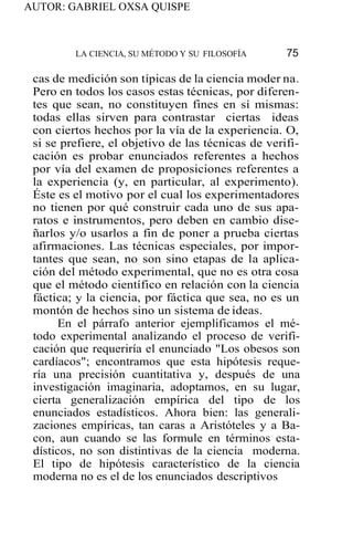 AUTOR: GABRIEL OXSA QUISPE
LA CIENCIA, SU MÉTODO Y SU FILOSOFÍA 75
cas de medición son típicas de la ciencia moder na.
Pero en todos los casos estas técnicas, por diferen-
tes que sean, no constituyen fines en sí mismas:
todas ellas sirven para contrastar ciertas ideas
con ciertos hechos por la vía de la experiencia. O,
si se prefiere, el objetivo de las técnicas de verifi-
cación es probar enunciados referentes a hechos
por vía del examen de proposiciones referentes a
la experiencia (y, en particular, al experimento).
Éste es el motivo por el cual los experimentadores
no tienen por qué construir cada uno de sus apa-
ratos e instrumentos, pero deben en cambio dise-
ñarlos y/o usarlos a fin de poner a prueba ciertas
afirmaciones. Las técnicas especiales, por impor-
tantes que sean, no son sino etapas de la aplica-
ción del método experimental, que no es otra cosa
que el método científico en relación con la ciencia
fáctica; y la ciencia, por fáctica que sea, no es un
montón de hechos sino un sistema de ideas.
En el párrafo anterior ejemplificamos el mé-
todo experimental analizando el proceso de verifi-
cación que requeriría el enunciado "Los obesos son
cardíacos"; encontramos que esta hipótesis reque-
ría una precisión cuantitativa y, después de una
investigación imaginaria, adoptamos, en su lugar,
cierta generalización empírica del tipo de los
enunciados estadísticos. Ahora bien: las generali-
zaciones empíricas, tan caras a Aristóteles y a Ba-
con, aun cuando se las formule en términos esta-
dísticos, no son distintivas de la ciencia moderna.
El tipo de hipótesis característico de la ciencia
moderna no es el de los enunciados descriptivos
 