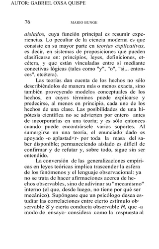 AUTOR: GABRIEL OXSA QUISPE
76 MARIO BUNGE
aislados, cuya función principal es resumir expe-
riencias. Lo peculiar de la ciencia moderna es que
consiste en su mayor parte en teortas explicativas,
es decir, en sistemas de proposiciones que pueden
clasificarse en: principios, leyes, definiciones, et-
cétera, y que están vinculadas entre sí mediante
conectivas lógicas (tales como "y", "o", "si... enton-
ces", etcétera).
Las teorías dan cuenta de los hechos no sólo
describiéndolos de manera más o menos exacta, sino
también proveyendo modelos conceptuales de los
hechos, en cuyos términos puede explicarse y
predecirse, al menos en principio, cada uno de los
hechos de una clase. Las posibilidades de una hi-
pótesis científica no se advierten por entero antes
de incorporarlas en una teoría; y es sólo entonces
cuando puede encontrársele varios soportes. Al
sumergirse en una teoría, el enunciado dado es
apoyado -o aplastad<r- por toda la masa del sa-
ber disponible; permaneciendo aislado es difícil de
confirmar y de refutar y, sobre todo, sigue sin ser
entendido.
La conversión de las generalizaciones empíri-
cas en leyes teóricas implica trascender la esfera
de los fenómenos y el lenguaje observacional: ya
no se trata de hacer afirmaciones acerca de he-
chos observables, sino de adivinar su "mecanismo"
interno (el que, desde luego, no tiene por qué ser
mecánico). Supóngase que un psicólogo desea es-
tudiar las correlaciones entre cierto estímulo ob·
servable S y cierta conducta observable R, que -a
modo de ensayo- considera como la respuesta al
 