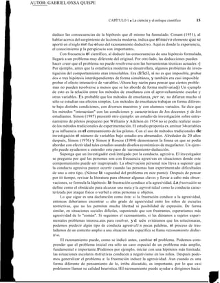 AUTOR: GABRIEL OXSA QUISPE
CAPÍTULO 1 ■ La ciencia y elenfoque científico 15
deduce las consecuencias de la hipótesis que él mismo ha funnulado. Conant (1951), al
hablar acerca del surgimiento de la ciencia moderna, indica que el nuevo elemento que se
aportó en el siglo xvn fue el uso del razonamiento deductivo. Aquí es donde la experiencia,
el conocimiento y la perspicacia son importantes.
Con frecuencia el científico, al deducir las consecuencias de una hipótesis formulada,
llegará a un problema muy diferente del original. Por otro lado, las deducciones pueden
hacer creer que el problema no puede resolverse con las herramientas técnicas actuales:-]
Por ejemplo, antes que la estadística moderna se desarrollara, algunos problemas de inves-
tigación del comportamiento eran irresolubles. Era difícil, si no es que imposible, probar
dos o tres hipótesis interdependientes de forma simultánea, y también era casi imposible
probar el efecto interactivo de variables.Áhora hay razón para pensar que ciertos proble-
mas no pueden resolverse a menos que se les aborde de forma multivariadj) Un ejemplo
de esto es la relación entre los métodos de enseñanza con el aprovechamiento escolar y
otras variables. Es probable que los métodos de enseñanza, per se, no difieran mucho si
sólo se estudian sus efectos simples. Los métodos de enseñanza trabajan en forma diferen-
te bajo distinbs condiciones, con diversos maestros y con alumnos variados. Se dice que
los métodos "interactúan" con las condiciones y características de Jos docentes y de los
estudiantes. Simon (1987) presentó otro ejemplo: un estudio de investigación sobre entre-
namiento de pilotos propuesto por Williams y Adelson en 1954 no se podía realizar usan-
dolos métodos tradicionales de experimentación. El estudio proporúa ex.aminar 34variables
y su influencia en el entrenamiento de los pilotos. Con el uso de métodos tradicionales de
investigación el número de variables bajo estudio era abrumador. Alrededor de 20 años
después, Simon (1976) y Simon y Roscoe (1984) demostraron la fonna en que se podía
abordar con efectividad tales estudios usando diseños económicos de megafactor. Un ejem-
plo puede ayudarnos a entender este paso de razonamiento-deducción.
Suponga que un investigador está intrigado por la conducta. agresiva. El investigador
se pregunta por qué las personas son con frecuencia agresivas en situaciones donde este
compomuniento puede ser inapropiado. La observación personal nos lleva a suponer que
la conducta agresiva parece ocurrir cuando las personas han experimentado dificultades
de uno u otro tipo. (Nótese la vaguedad del problema en este punto). Después de pensar
por llll tiempo, revisar la literatura para obtener algunas claves y llevar a cabo más obser-
vaciones, se formula la lúpótesis: la frustración conduce a la agresividad. La frustraáón se
define como el obstáculo para alcanzar una meta y la agresividad como la conducta carac-
terizada por ataque físico o verbal a otras personas u objetos.
Lo que sigue es una declaración como ésta: si la frustración conduce a la agresividad,
entonces deberíamos encontrar wi alto grado de agresividad entre los niños de escuelas
restrictivas, que no les permiten mucha libertad ni posibilidad de expresión. De forma
similar, en situaciones sociales difíciles, suponiendo que son frustrantes, esperaríamos más
agresividad de lo ''común". Si seguimos el razonamiento, si les diéramos a sujetos experi-
mentales problemas interesa.ates para resolver, yd ués evitáramos que los solucionaran,
podemos predecir algún tipo de conducta agresiva!J:n pocas palabras, el proceso de tras-
ladarnos de un contexto amplio a una situación más específica se llama razonamiento deduc-
tivo.
El razonamiento puede, como se indicó antes, cambiar el problema. Podemos com-
prender que el problema inicial era sólo un caso especial de un problema más amplio,
fundamental e importante.lPodemos por ejemplo, iniciar con una hipótesis más limitada:
las siruaciones escolares rtstrictivas conducen a negativismo en los niños. Después pode-
mos generalizar el problema a: la frustración induce la agresividad. Aun cuando es una
forma diferente de pensamiento de lo, irriba discutido, es importante, por lo que casi
podríamos llamar su calidad heuristica.1El razonamiento puede ayudar a dirigimos hacia
 