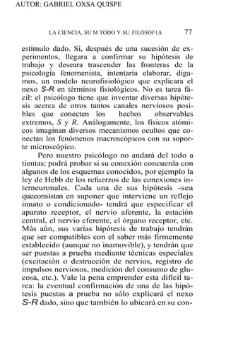AUTOR: GABRIEL OXSA QUISPE
LA CIENCIA, SU M TODO Y SU FILOSOF1A 77
estímulo dado. Si, después de una sucesión de ex-
perimentos, llegara a confirmar su hipótesis de
trabajo y deseara trascender las fronteras de la
psicología fenomenista, intentaría elaborar, diga-
mos, un modelo neurofisiológico que explicara el
nexo S-R en términos fisiológicos. No es tarea fá-
cil: el psicólogo tiene que inventar diversas hipóte-
sis acerca de otros tantos canales nerviosos posi-
bles que conecten los hechos observables
extremos, S y R. Análogamente, los físicos atómi-
cos imaginan diversos mecanismos ocultos que co-
nectan los fenómenos macroscópicos con su sopor-
te microscópico.
Pero nuestro psicólogo no andará del todo a
tientas: podrá probar si su conexión concuerda con
algunos de los esquemas conocidos, por ejemplo la
ley de Hebb de los refuerzos de las conexiones in-
terneuronales. Cada una de sus hipótesis -sea
queconsistan en suponer que interviene un reflejo
innato o condicionado- tendrá que especificar el
aparato receptor, el nervio aferente, la estación
central, el nervio eferente, el órgano receptor, etc.
Más aún, sus varias hipótesis de trabajo tendrán
que ser compatibles con el saber más firmemente
establecido (aunque no inamovible), y tendrán que
ser puestas a prueba mediante técnicas especiales
(excitación o destrucción de nervios, registro de
impulsos nerviosos, medición del consumo de glu-
cosa, etc.). Vale la pena emprender esta difícil ta-
rea: la eventual confirmación de una de las hipó-
tesis puestas a prueba no sólo explicará el nexo
S-R dado, sino que también lo ubicará en su con-
 