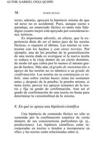 AUTOR: GABRIEL OXSA QUISPE
78 MARIO BUNGE
texto; además, apoyará la hipótesis misma de que
tal nexo no es accidental. Pues, aunque suene a
paradoja, un enunciado fáctico es tanto más fide-
digno cuanto mejor está apoyado por consideracio-
nes teóricas.
Es importante advertir, en efecto, que la ex-
periencia dista de ser el único juez de las teorías
fácticas, o siquiera el último. Las teorías se con-
trastan con los hechos y con otras teor(as. Por
ejemplo, una de las pruebas de la generalización
de una teoría dada es averiguar si la nueva teoría
se reduce a la vieja dentro de un cierto dominio,
de modo tal que cubra por lo menos el mismo gru-
po de hechos. Más aún, el grado de sustentación o
apoyo de las teorías no es idéntico a su grado de
confirmación. Las teorías no se construyen ex ni-
hilo, sino sobre ciertas bases: éstas las sostienen
antes y después de la prueba; la prueba misma, si
tiene éxito, provee los apoyos restantes de la teo-
ría y fija su grado de confirmación. Aun así el
grado de confirmación de una teoría no basta para
determinar la verosimilitud de la misma.
8. En qué se apoya una hipótesiscientífica
Una hipótesis de contenido fáctico no sólo es
sostenida por la confirmación empírica de cierto
número de sus consecuencias particulares (p. ej.,
predicciones). Las hipótesis científicas están in-
corporadas en teorías o tienden a incorporarse en
ellas; y las teorías están relacionadas entre sí,
 
