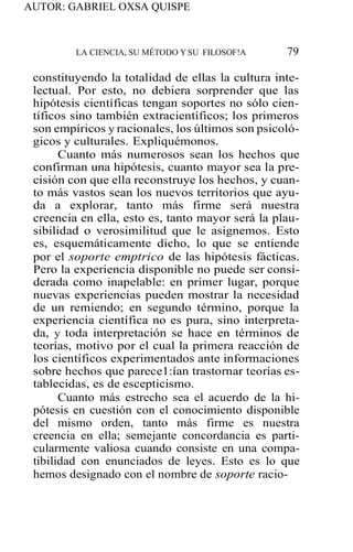 AUTOR: GABRIEL OXSA QUISPE
LA CIENCIA, SU MÉTODO YSU FILOSOF!A 79
constituyendo la totalidad de ellas la cultura inte-
lectual. Por esto, no debiera sorprender que las
hipótesis científicas tengan soportes no sólo cien-
tíficos sino también extracientíficos; los primeros
son empíricos y racionales, los últimos son psicoló-
gicos y culturales. Expliquémonos.
Cuanto más numerosos sean los hechos que
confirman una hipótesis, cuanto mayor sea la pre-
cisión con que ella reconstruye los hechos, y cuan-
to más vastos sean los nuevos territorios que ayu-
da a explorar, tanto más firme será nuestra
creencia en ella, esto es, tanto mayor será la plau-
sibilidad o verosimilitud que le asignemos. Esto
es, esquemáticamente dicho, lo que se entiende
por el soporte emptrico de las hipótesis fácticas.
Pero la experiencia disponible no puede ser consi-
derada como inapelable: en primer lugar, porque
nuevas experiencias pueden mostrar la necesidad
de un remiendo; en segundo término, porque la
experiencia científica no es pura, sino interpreta-
da, y toda interpretación se hace en términos de
teorías, motivo por el cual la primera reacción de
los científicos experimentados ante informaciones
sobre hechos que parece1:ían trastornar teorías es-
tablecidas, es de escepticismo.
Cuanto más estrecho sea el acuerdo de la hi-
pótesis en cuestión con el conocimiento disponible
del mismo orden, tanto más firme es nuestra
creencia en ella; semejante concordancia es parti-
cularmente valiosa cuando consiste en una compa-
tibilidad con enunciados de leyes. Esto es lo que
hemos designado con el nombre de soporte racio-
 