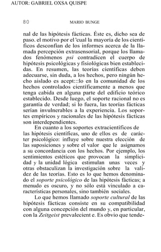 AUTOR: GABRIEL OXSA QUISPE
80 MARIO BUNGE
nal de las hipótesis fácticas. Éste es, dicho sea de
paso. el motivo por el 'cual la mayoría de los cientí-
ficos desconfían de los informes acerca de la lla-
mada percepción extrasensorial, porque los llama-
dos fenómenos psi contradicen el cuerpo de
hipótesis psicológicas y fisiológicas bien estableci-
das. En resumen, las teorías científicas deben
adecuarse, sin duda, a los hechos, pero ningún he-
cho aislado es acept:::lo en la comunidad de los
hechos controlados científicamente a menos que
tenga cabida en alguna parte del edificio teórico
establecido. Desde luego, el soporte racional no es
garantía de verdad; si lo fuera, las teorías fácticas
serían invulnerables a la experiencia. Los sopor-
tes empíricos y racionales de las hipótesis fácticas
son interdependientes.
En cuanto a los soportes extracientíficos de
las hipótesis científicas, uno de ellos es de carác-
ter psicológico: influye sobre nuestra elección de
las suposiciones y sobre el valor que le asignamos
a su concordancia con los hechos. Por ejemplo, los
sentimientos estéticos que provocan la simplici-
dad y la unidad lógica estimulan unas veces y
otras obstaculizan la investigación sobre la vali-
dez de las teorías. Esto es lo que hemos denomina-
do el soporte psicológico de las hipótesis fácticas; a
menudo es oscuro, y no sólo está vinculado a ca-
racterísticas personales, sino también sociales.
Lo que hemos llamado soporte cultural de las
hipótesis fácticas consiste en su compatibilidad
con alguna concepción del mundo y, en particular,
con la Zeitgeist prevalecient e. Es obvio que tende-
 
